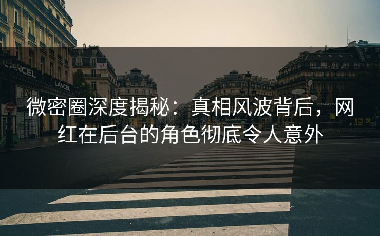 微密圈深度揭秘：真相风波背后，网红在后台的角色彻底令人意外