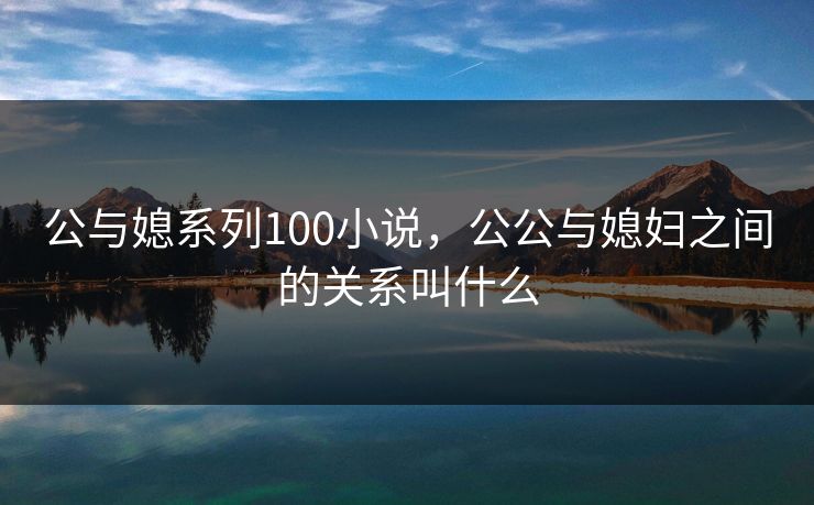 公与媳系列100小说,公公与媳妇之间的关系叫什么 公与媳系列100小说,公公与媳妇之间的关系叫什么