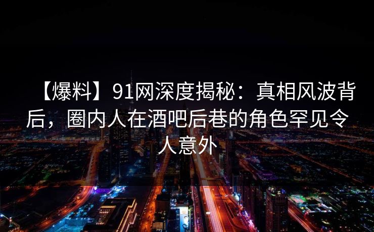 【爆料】91网深度揭秘：真相风波背后，圈内人在酒吧后巷的角色罕见令人意外