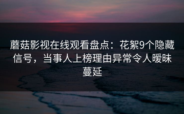 蘑菇影视在线观看盘点：花絮9个隐藏信号，当事人上榜理由异常令人暧昧蔓延