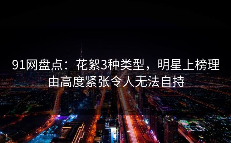 91网盘点:花絮3种类型,明星上榜理由高度紧张令人无法自持 91网盘点:花絮3种类型,明星上榜理由高度紧张令人无法自持