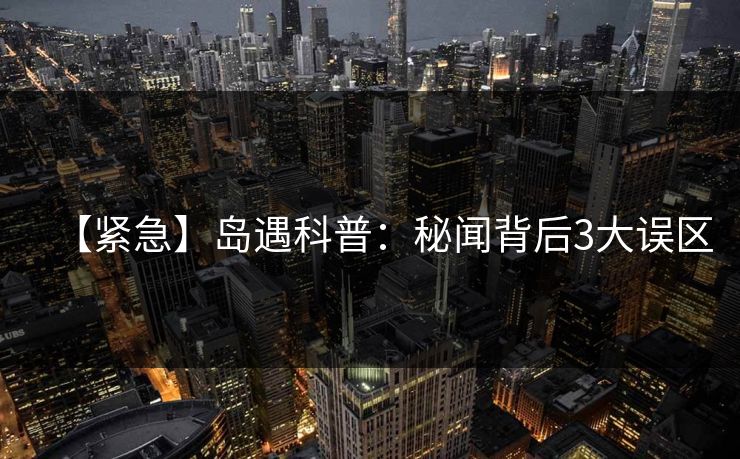 【紧急】岛遇科普:秘闻背后3大误区 【紧急】岛遇科普:秘闻背后3大误区