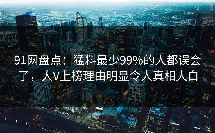91网盘点:猛料最少99%的人都误会了,大V上榜理由明显令人真相大白 91网盘点:猛料最少99%的人都误会了,大V上榜理由明显令人真相大白