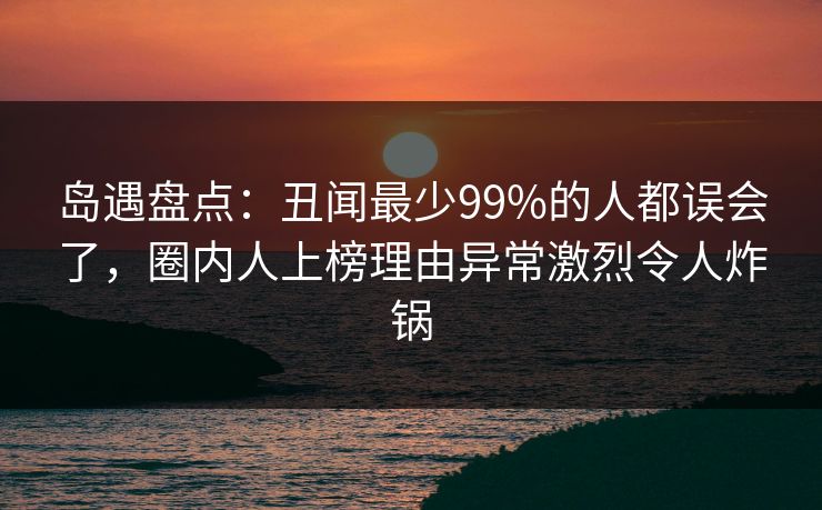 岛遇盘点:丑闻最少99%的人都误会了,圈内人上榜理由异常激烈令人炸锅 岛遇盘点:丑闻最少99%的人都误会了,圈内人上榜理由异常激烈令人炸锅