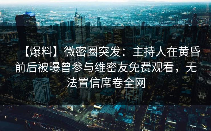 【爆料】微密圈突发：主持人在黄昏前后被曝曾参与维密友免费观看，无法置信席卷全网