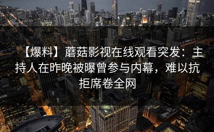 【爆料】蘑菇影视在线观看突发:主持人在昨晚被曝曾参与内幕,难以抗拒席卷全网 【爆料】蘑菇影视在线观看突发:主持人在昨晚被曝曾参与内幕,难以抗拒席卷全网