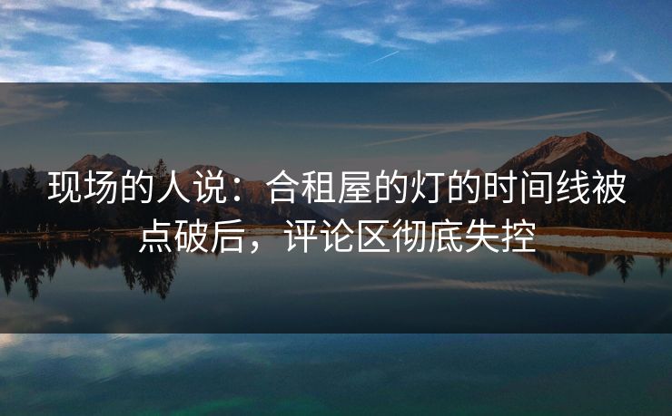 现场的人说：合租屋的灯的时间线被点破后，评论区彻底失控